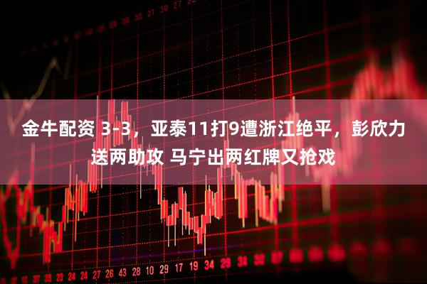 金牛配资 3-3，亚泰11打9遭浙江绝平，彭欣力送两助攻 马宁出两红牌又抢戏