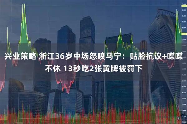 兴业策略 浙江36岁中场怒喷马宁：贴脸抗议+喋喋不休 13秒吃2张黄牌被罚下