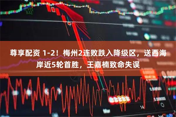 尊享配资 1-2！梅州2连败跌入降级区，送西海岸近5轮首胜，王嘉楠致命失误