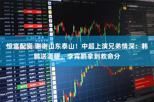 恒富配资 谢谢山东泰山！中超上演兄弟情深：韩鹏送温暖，李霄鹏拿到救命分