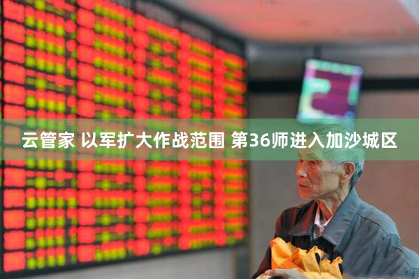 云管家 以军扩大作战范围 第36师进入加沙城区