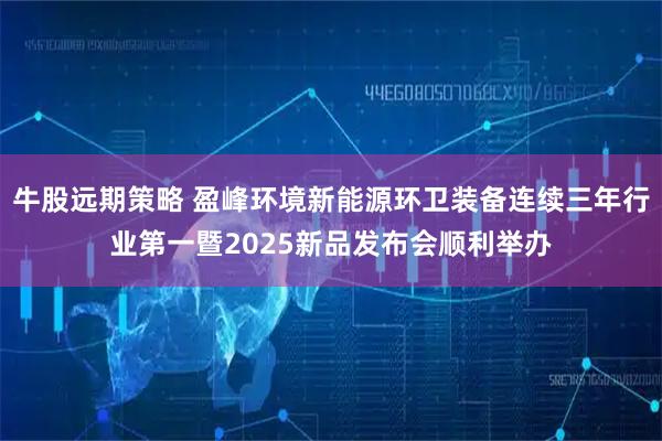牛股远期策略 盈峰环境新能源环卫装备连续三年行业第一暨2025新品发布会顺利举办