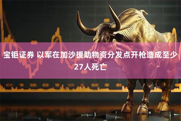 宝钜证券 以军在加沙援助物资分发点开枪造成至少27人死亡