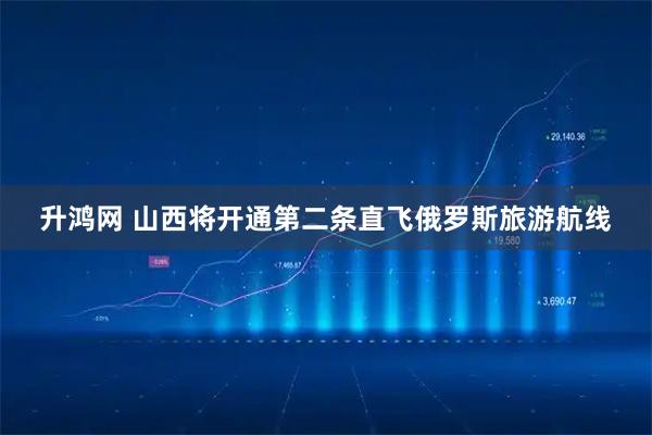 升鸿网 山西将开通第二条直飞俄罗斯旅游航线