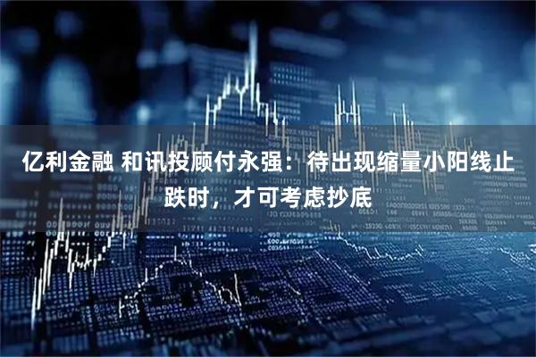亿利金融 和讯投顾付永强：待出现缩量小阳线止跌时，才可考虑抄底