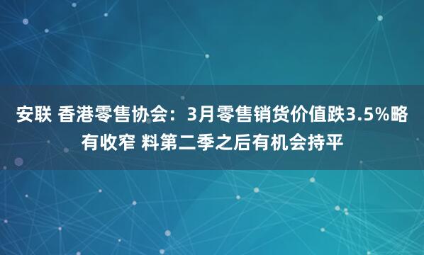 安联 香港零售协会：3月零售销货价值跌3.5%略有收窄 料第二季之后有机会持平