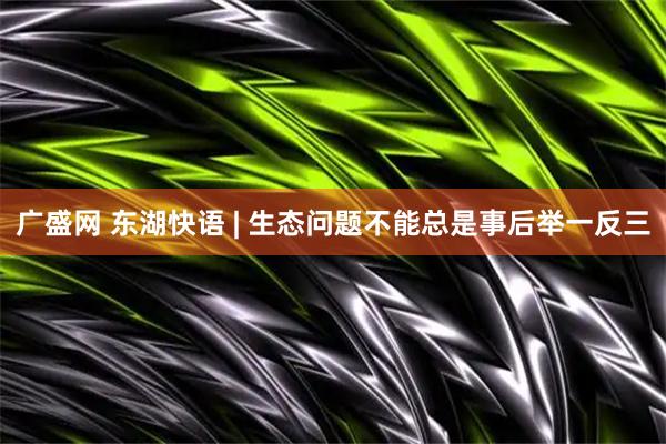广盛网 东湖快语 | 生态问题不能总是事后举一反三