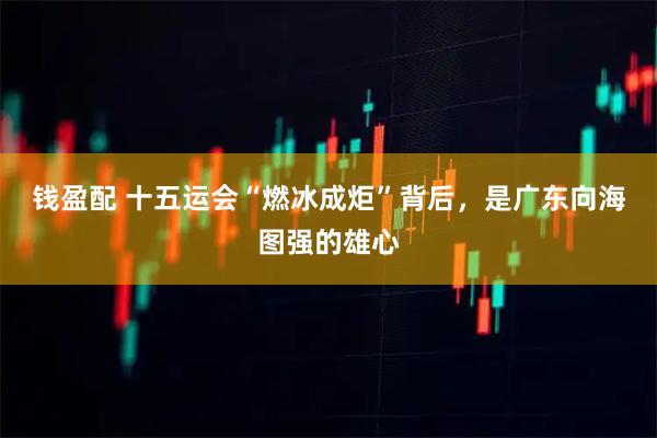 钱盈配 十五运会“燃冰成炬”背后,是广东向海图强的雄心