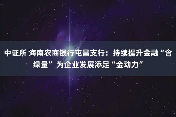 中证所 海南农商银行屯昌支行：持续提升金融“含绿量” 为企业发展添足“金动力”
