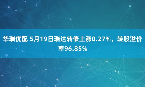 华瑞优配 5月19日瑞达转债上涨0.27%，转股溢价率96.85%