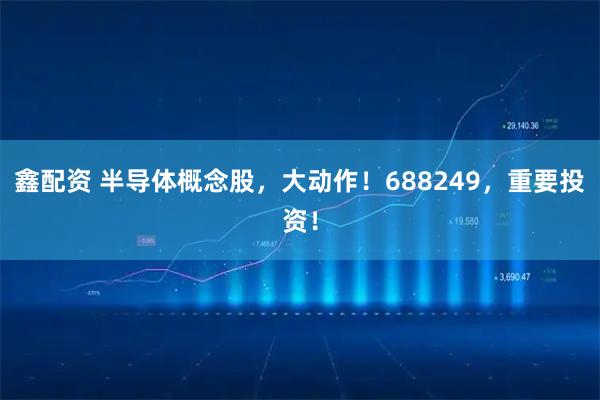 鑫配资 半导体概念股，大动作！688249，重要投资！