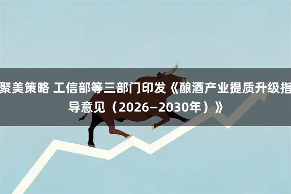 聚美策略 工信部等三部门印发《酿酒产业提质升级指导意见（2026—2030年）》
