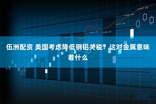 伍洲配资 美国考虑降低钢铝关税？这对金属意味着什么