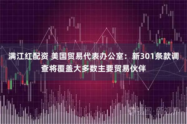 满江红配资 美国贸易代表办公室:新301条款调查将覆盖大多数主要贸易伙伴