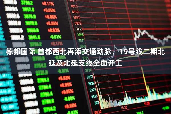 德邦国际 首都西北再添交通动脉，19号线二期北延及北延支线全面开工