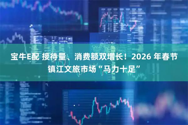 宝牛E配 接待量、消费额双增长！2026 年春节镇江文旅市场“马力十足”