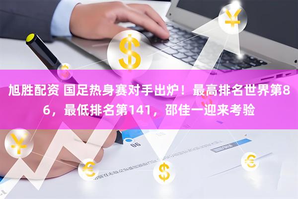 旭胜配资 国足热身赛对手出炉！最高排名世界第86，最低排名第141，邵佳一迎来考验