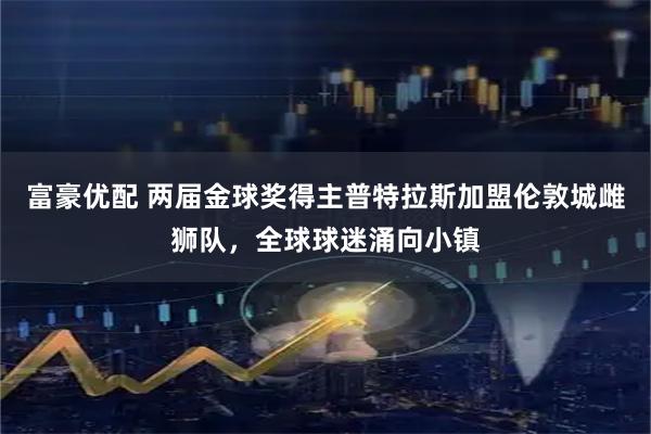 富豪优配 两届金球奖得主普特拉斯加盟伦敦城雌狮队,全球球迷涌向小镇